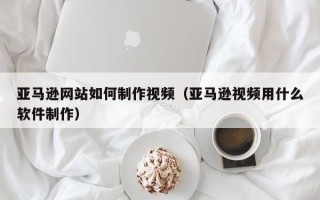 仁寿亚马逊网站如何制作视频（亚马逊视频用什么软件制作）
