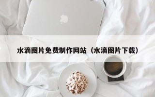 仁寿水滴图片免费制作网站（水滴图片下载）